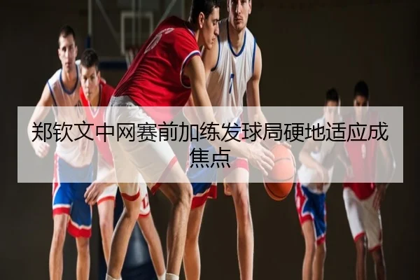 郑钦文中网赛前加练发球局硬地适应成焦点