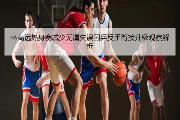 林高远热身赛减少无谓失误国乒反手衔接升级观察解析